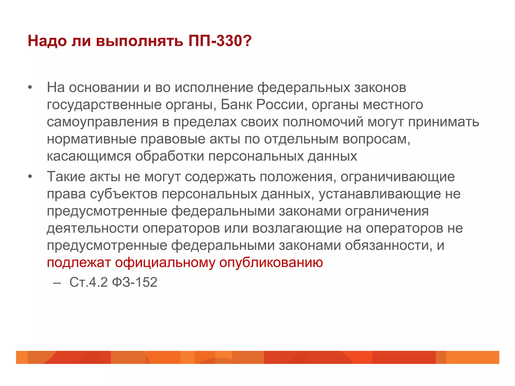 Надо ли выполнять ПП-330?

• На основании и во исполнение федеральных законов
  государственные органы, Банк России, органы местного
  самоуправления в пределах своих полномочий могут принимать
  нормативные правовые акты по отдельным вопросам,
  касающимся обработки персональных данных
• Такие акты не могут содержать положения, ограничивающие
  права субъектов персональных данных, устанавливающие не
  предусмотренные федеральными законами ограничения
  деятельности операторов или возлагающие на операторов не
  предусмотренные федеральными законами обязанности, и
  подлежат официальному опубликованию
   – Ст.4.2 ФЗ-152
 