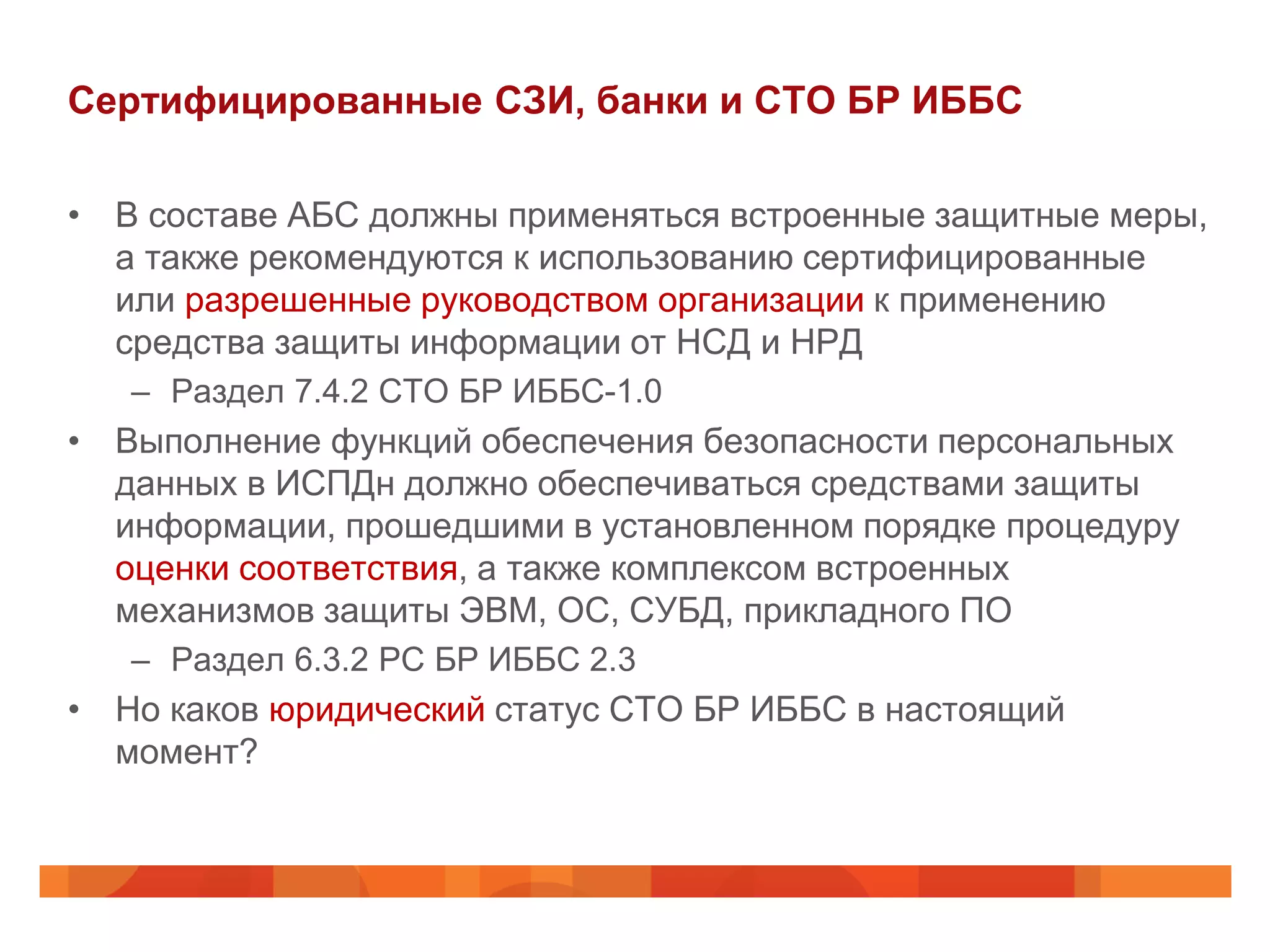 Сертифицированные СЗИ, банки и СТО БР ИББС

• В составе АБС должны применяться встроенные защитные меры,
  а также рекомендуются к использованию сертифицированные
  или разрешенные руководством организации к применению
  средства защиты информации от НСД и НРД
   – Раздел 7.4.2 СТО БР ИББС-1.0
• Выполнение функций обеспечения безопасности персональных
  данных в ИСПДн должно обеспечиваться средствами защиты
  информации, прошедшими в установленном порядке процедуру
  оценки соответствия, а также комплексом встроенных
  механизмов защиты ЭВМ, ОС, СУБД, прикладного ПО
   – Раздел 6.3.2 РС БР ИББС 2.3
• Но каков юридический статус СТО БР ИББС в настоящий
  момент?
 