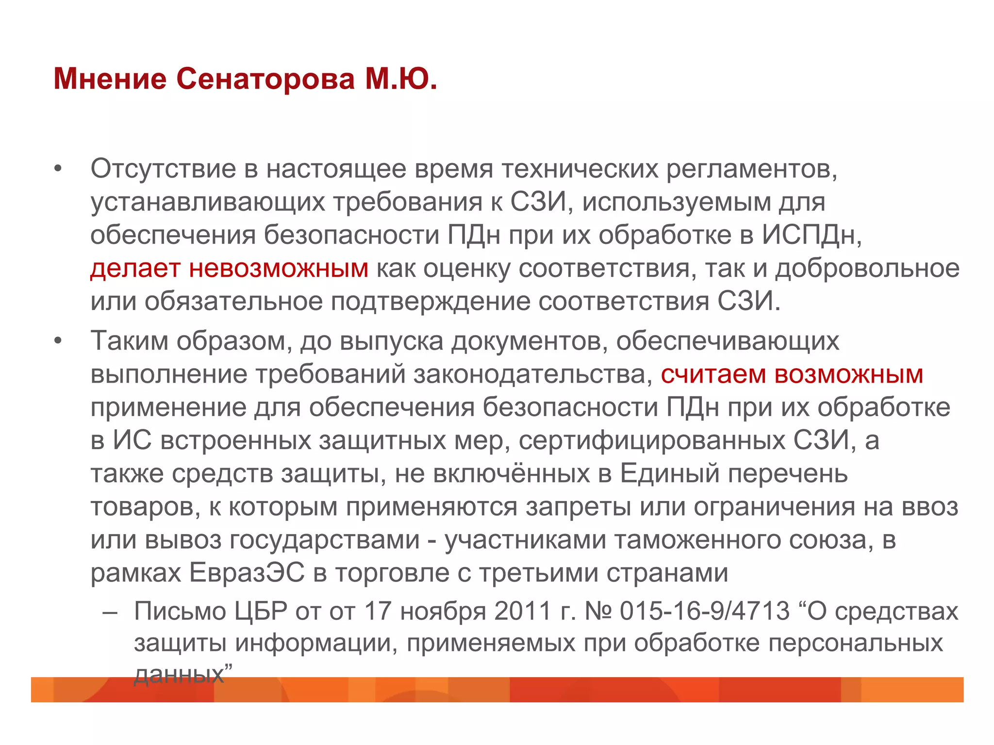 Мнение Сенаторова М.Ю.

• Отсутствие в настоящее время технических регламентов,
  устанавливающих требования к СЗИ, используемым для
  обеспечения безопасности ПДн при их обработке в ИСПДн,
  делает невозможным как оценку соответствия, так и добровольное
  или обязательное подтверждение соответствия СЗИ.
• Таким образом, до выпуска документов, обеспечивающих
  выполнение требований законодательства, считаем возможным
  применение для обеспечения безопасности ПДн при их обработке
  в ИС встроенных защитных мер, сертифицированных СЗИ, а
  также средств защиты, не включённых в Единый перечень
  товаров, к которым применяются запреты или ограничения на ввоз
  или вывоз государствами - участниками таможенного союза, в
  рамках ЕвразЭС в торговле с третьими странами
   – Письмо ЦБР от от 17 ноября 2011 г. № 015-16-9/4713 “О средствах
     защиты информации, применяемых при обработке персональных
     данных”
 