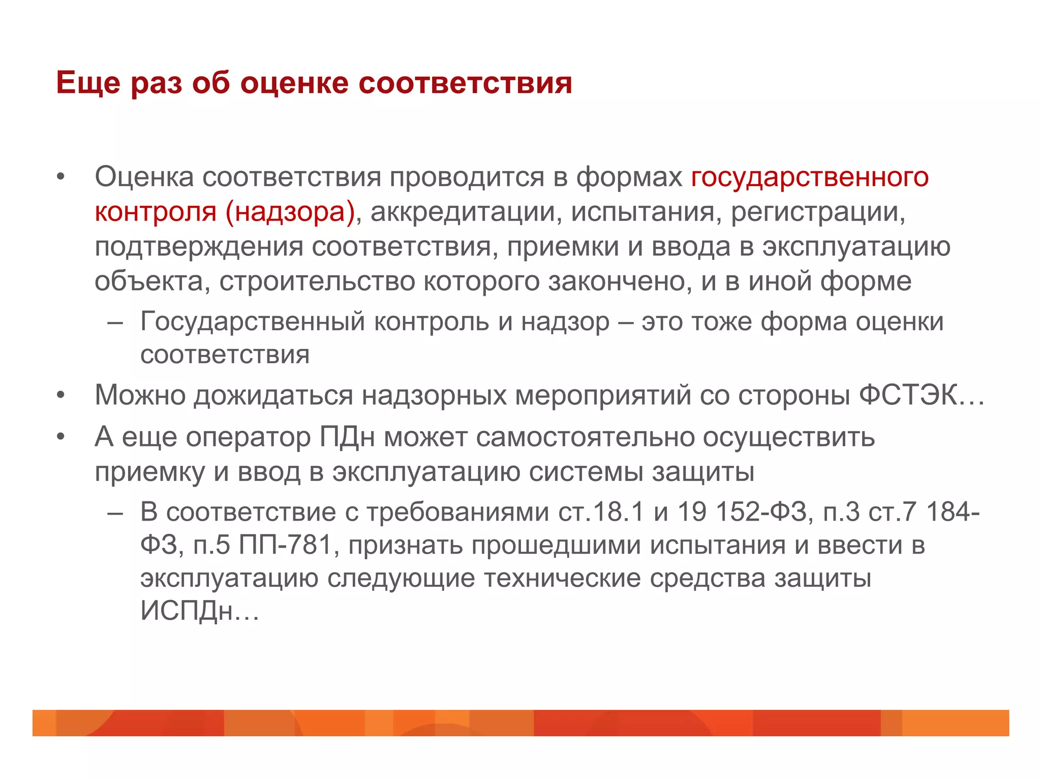 Еще раз об оценке соответствия

• Оценка соответствия проводится в формах государственного
  контроля (надзора), аккредитации, испытания, регистрации,
  подтверждения соответствия, приемки и ввода в эксплуатацию
  объекта, строительство которого закончено, и в иной форме
   – Государственный контроль и надзор – это тоже форма оценки
     соответствия
• Можно дожидаться надзорных мероприятий со стороны ФСТЭК…
• А еще оператор ПДн может самостоятельно осуществить
  приемку и ввод в эксплуатацию системы защиты
   – В соответствие с требованиями ст.18.1 и 19 152-ФЗ, п.3 ст.7 184-
     ФЗ, п.5 ПП-781, признать прошедшими испытания и ввести в
     эксплуатацию следующие технические средства защиты
     ИСПДн…
 