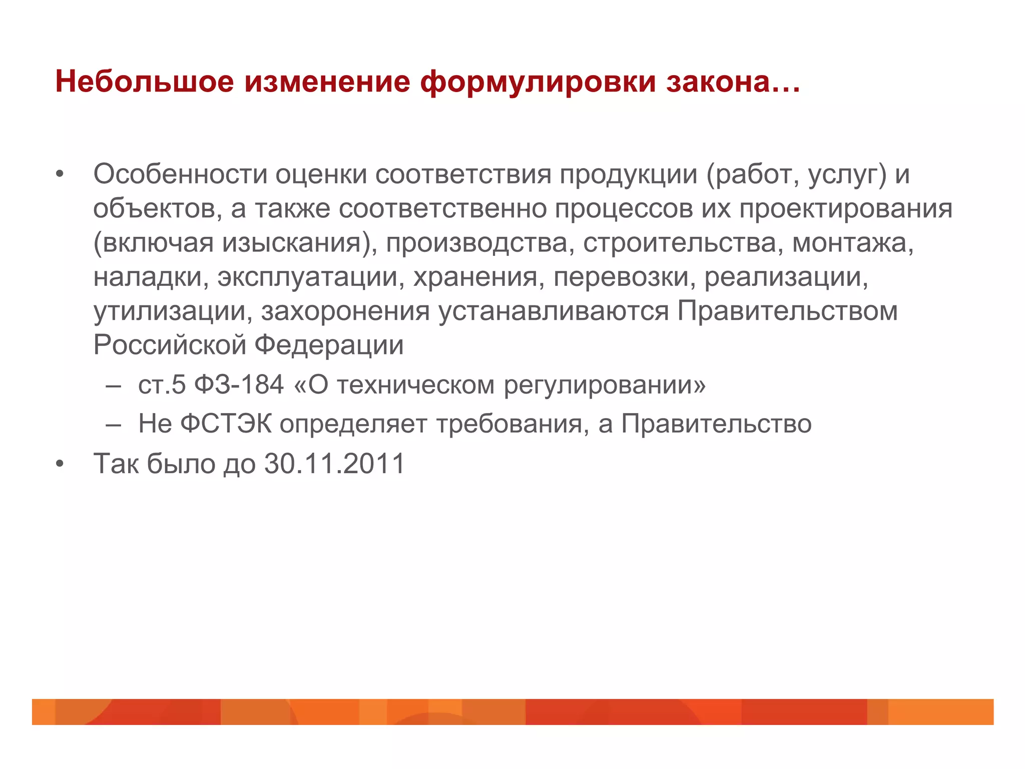 Небольшое изменение формулировки закона…

• Особенности оценки соответствия продукции (работ, услуг) и
  объектов, а также соответственно процессов их проектирования
  (включая изыскания), производства, строительства, монтажа,
  наладки, эксплуатации, хранения, перевозки, реализации,
  утилизации, захоронения устанавливаются Правительством
  Российской Федерации
   – ст.5 ФЗ-184 «О техническом регулировании»
   – Не ФСТЭК определяет требования, а Правительство
• Так было до 30.11.2011
 