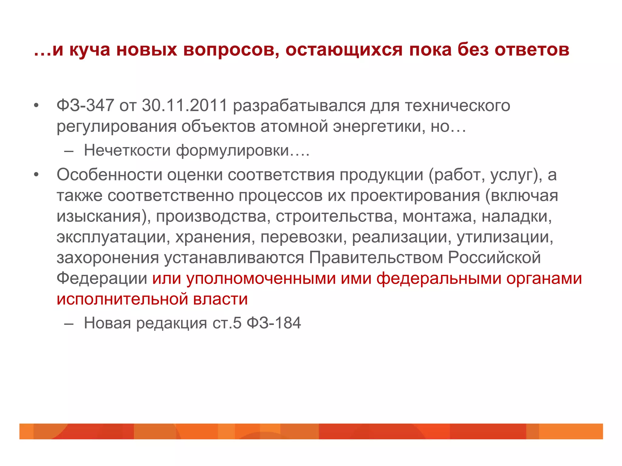 …и куча новых вопросов, остающихся пока без ответов

• ФЗ-347 от 30.11.2011 разрабатывался для технического
  регулирования объектов атомной энергетики, но…
   – Нечеткости формулировки….
• Особенности оценки соответствия продукции (работ, услуг), а
  также соответственно процессов их проектирования (включая
  изыскания), производства, строительства, монтажа, наладки,
  эксплуатации, хранения, перевозки, реализации, утилизации,
  захоронения устанавливаются Правительством Российской
  Федерации или уполномоченными ими федеральными органами
  исполнительной власти
   – Новая редакция ст.5 ФЗ-184
 