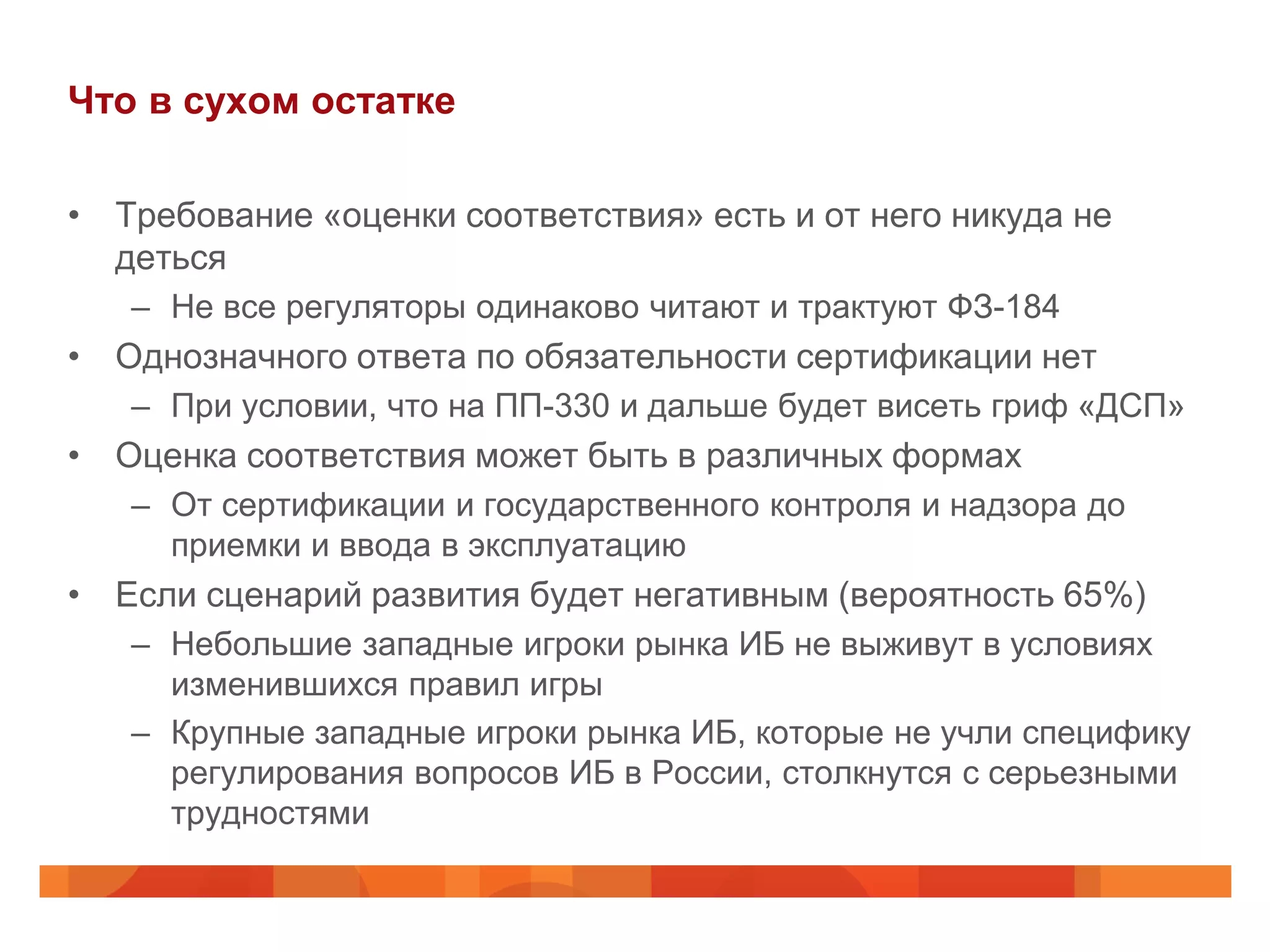 Что в сухом остатке

• Требование «оценки соответствия» есть и от него никуда не
  деться
   – Не все регуляторы одинаково читают и трактуют ФЗ-184
• Однозначного ответа по обязательности сертификации нет
   – При условии, что на ПП-330 и дальше будет висеть гриф «ДСП»
• Оценка соответствия может быть в различных формах
   – От сертификации и государственного контроля и надзора до
     приемки и ввода в эксплуатацию
• Если сценарий развития будет негативным (вероятность 65%)
   – Небольшие западные игроки рынка ИБ не выживут в условиях
     изменившихся правил игры
   – Крупные западные игроки рынка ИБ, которые не учли специфику
     регулирования вопросов ИБ в России, столкнутся с серьезными
     трудностями
 