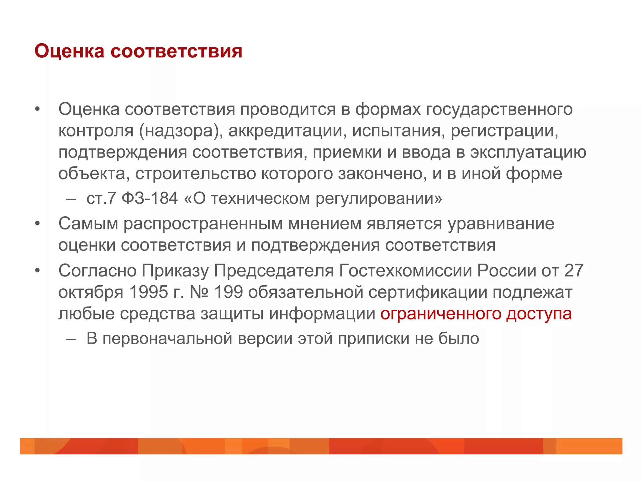 Оценка соответствия

• Оценка соответствия проводится в формах государственного
  контроля (надзора), аккредитации, испытания, регистрации,
  подтверждения соответствия, приемки и ввода в эксплуатацию
  объекта, строительство которого закончено, и в иной форме
   – ст.7 ФЗ-184 «О техническом регулировании»
• Самым распространенным мнением является уравнивание
  оценки соответствия и подтверждения соответствия
• Согласно Приказу Председателя Гостехкомиссии России от 27
  октября 1995 г. № 199 обязательной сертификации подлежат
  любые средства защиты информации ограниченного доступа
   – В первоначальной версии этой приписки не было
 