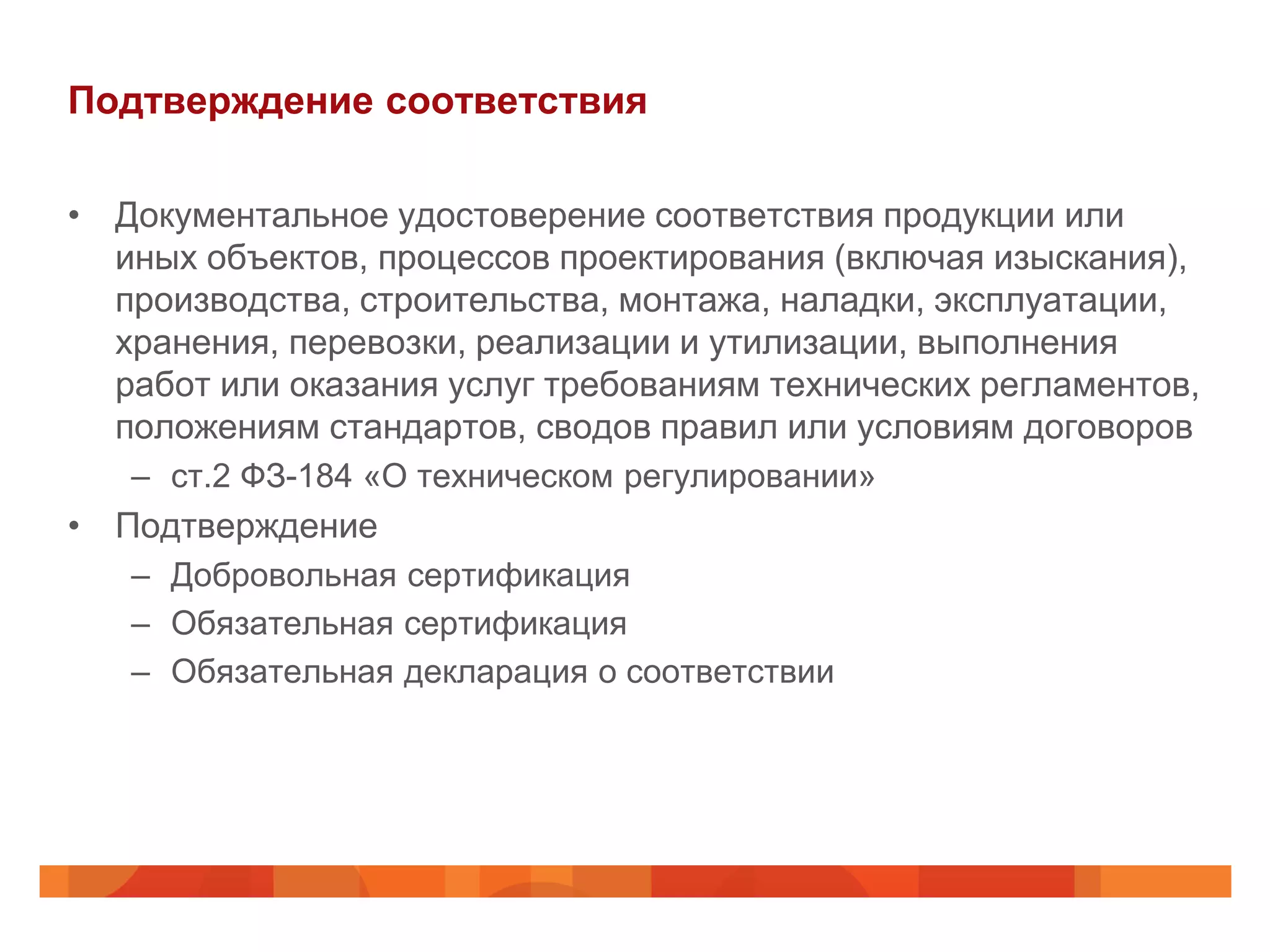 Подтверждение соответствия

• Документальное удостоверение соответствия продукции или
  иных объектов, процессов проектирования (включая изыскания),
  производства, строительства, монтажа, наладки, эксплуатации,
  хранения, перевозки, реализации и утилизации, выполнения
  работ или оказания услуг требованиям технических регламентов,
  положениям стандартов, сводов правил или условиям договоров
   – ст.2 ФЗ-184 «О техническом регулировании»
• Подтверждение
   – Добровольная сертификация
   – Обязательная сертификация
   – Обязательная декларация о соответствии
 