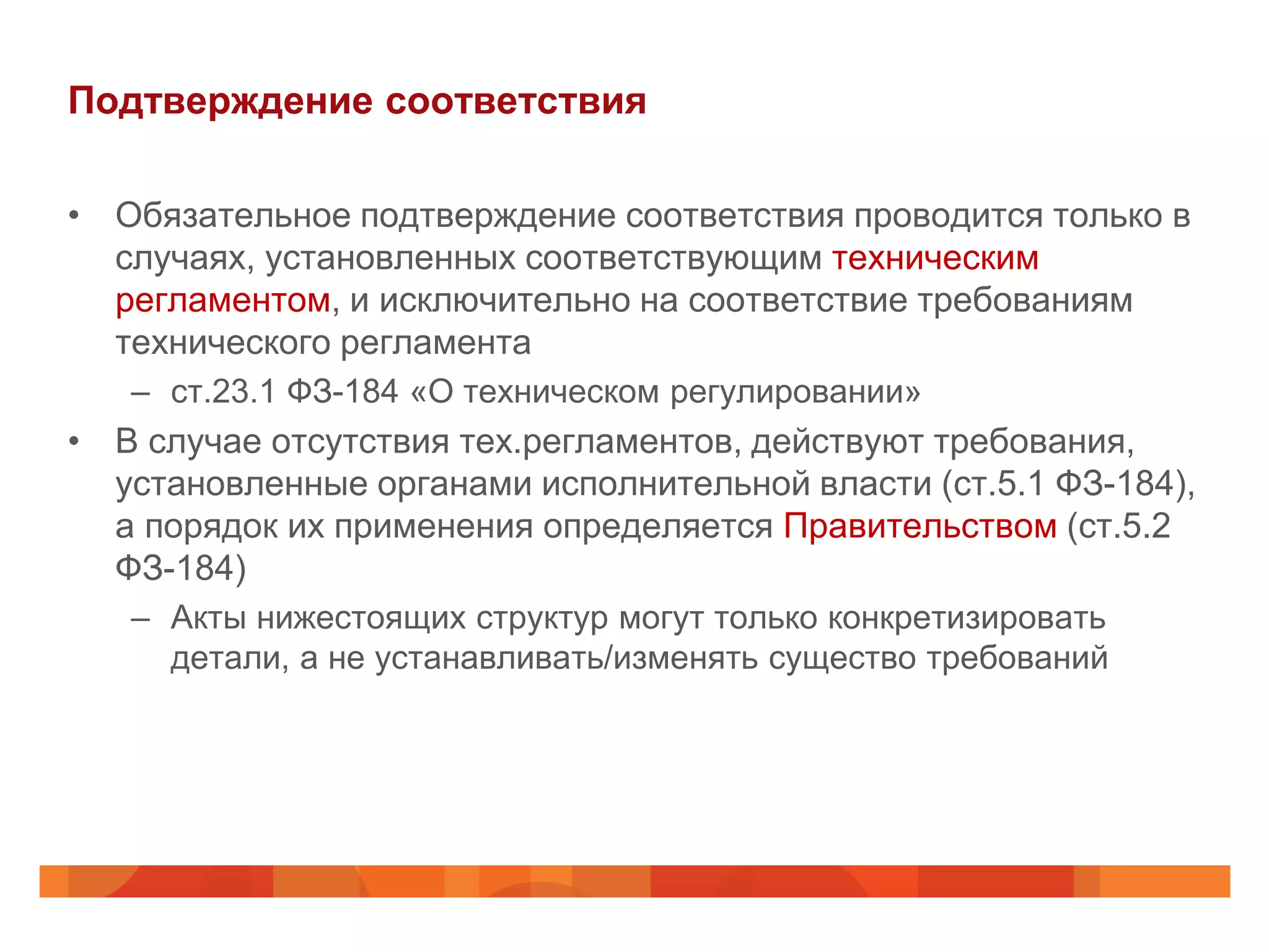Подтверждение соответствия

• Обязательное подтверждение соответствия проводится только в
  случаях, установленных соответствующим техническим
  регламентом, и исключительно на соответствие требованиям
  технического регламента
   – ст.23.1 ФЗ-184 «О техническом регулировании»
• В случае отсутствия тех.регламентов, действуют требования,
  установленные органами исполнительной власти (ст.5.1 ФЗ-184),
  а порядок их применения определяется Правительством (ст.5.2
  ФЗ-184)
   – Акты нижестоящих структур могут только конкретизировать
     детали, а не устанавливать/изменять существо требований
 