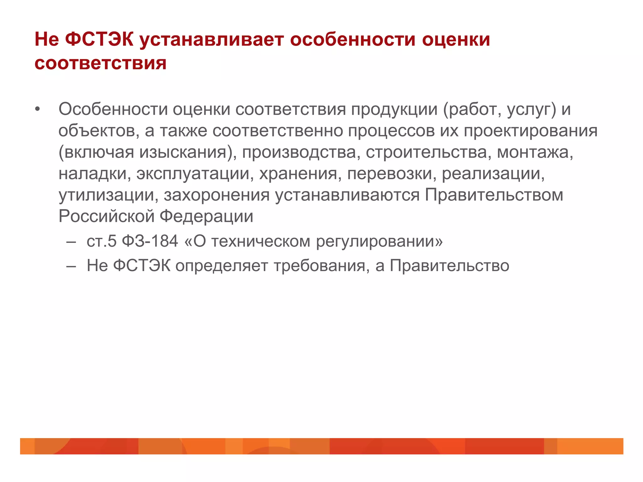 Не ФСТЭК устанавливает особенности оценки
соответствия

• Особенности оценки соответствия продукции (работ, услуг) и
  объектов, а также соответственно процессов их проектирования
  (включая изыскания), производства, строительства, монтажа,
  наладки, эксплуатации, хранения, перевозки, реализации,
  утилизации, захоронения устанавливаются Правительством
  Российской Федерации
   – ст.5 ФЗ-184 «О техническом регулировании»
   – Не ФСТЭК определяет требования, а Правительство
 