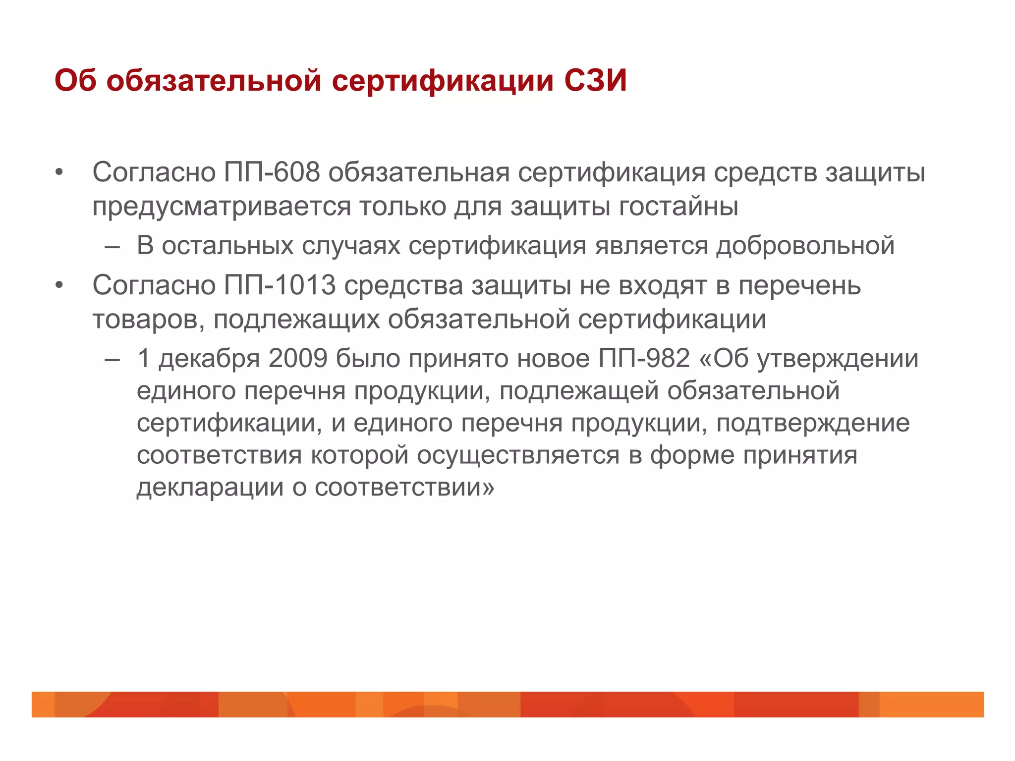 Об обязательной сертификации СЗИ

• Согласно ПП-608 обязательная сертификация средств защиты
  предусматривается только для защиты гостайны
   – В остальных случаях сертификация является добровольной
• Согласно ПП-1013 средства защиты не входят в перечень
  товаров, подлежащих обязательной сертификации
   – 1 декабря 2009 было принято новое ПП-982 «Об утверждении
     единого перечня продукции, подлежащей обязательной
     сертификации, и единого перечня продукции, подтверждение
     соответствия которой осуществляется в форме принятия
     декларации о соответствии»
 