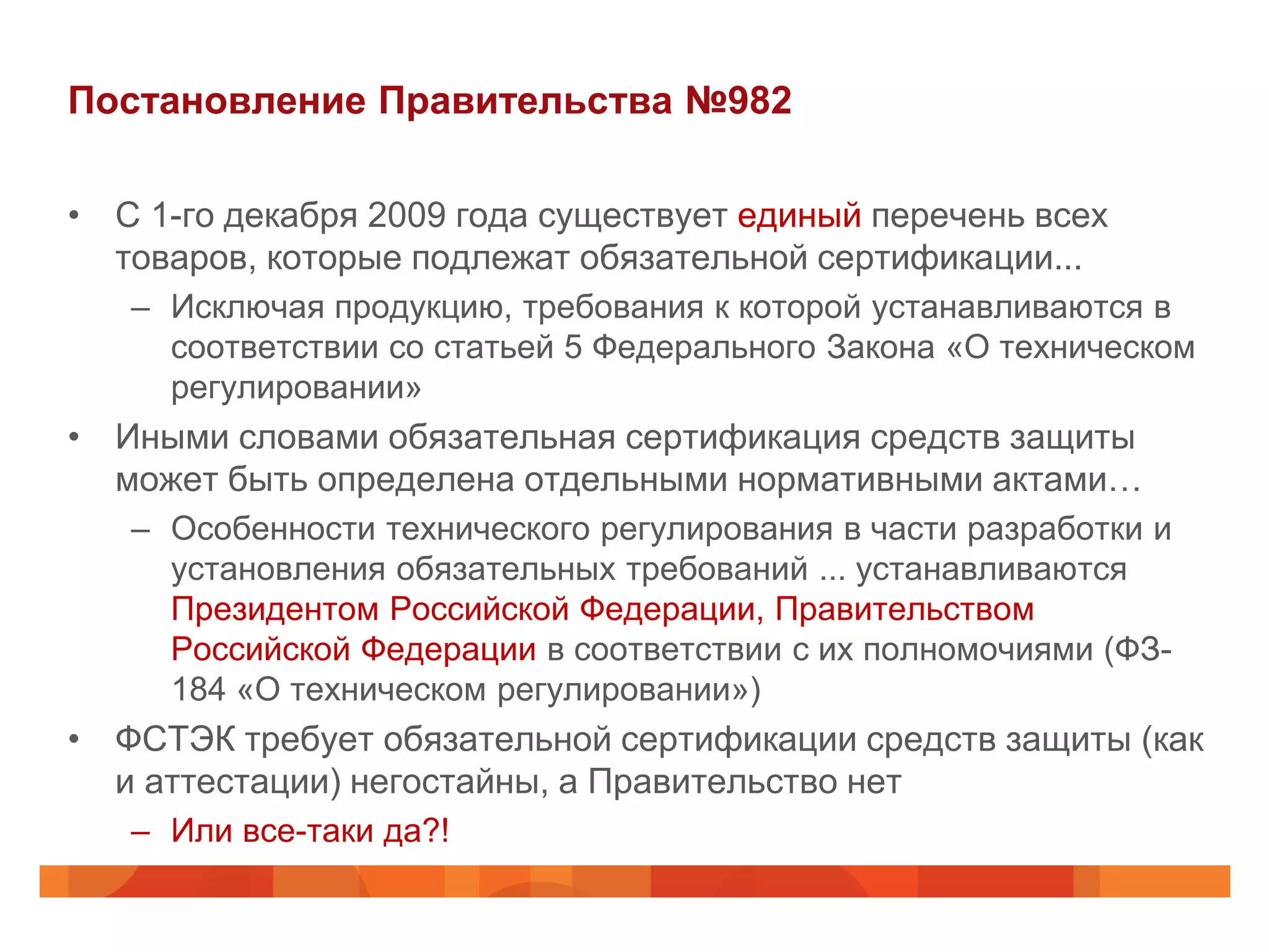 Постановление Правительства №982

• С 1-го декабря 2009 года существует единый перечень всех
  товаров, которые подлежат обязательной сертификации...
   – Исключая продукцию, требования к которой устанавливаются в
     соответствии со статьей 5 Федерального Закона «О техническом
     регулировании»
• Иными словами обязательная сертификация средств защиты
  может быть определена отдельными нормативными актами…
   – Особенности технического регулирования в части разработки и
     установления обязательных требований ... устанавливаются
     Президентом Российской Федерации, Правительством
     Российской Федерации в соответствии с их полномочиями (ФЗ-
     184 «О техническом регулировании»)
• ФСТЭК требует обязательной сертификации средств защиты (как
  и аттестации) негостайны, а Правительство нет
   – Или все-таки да?!
 