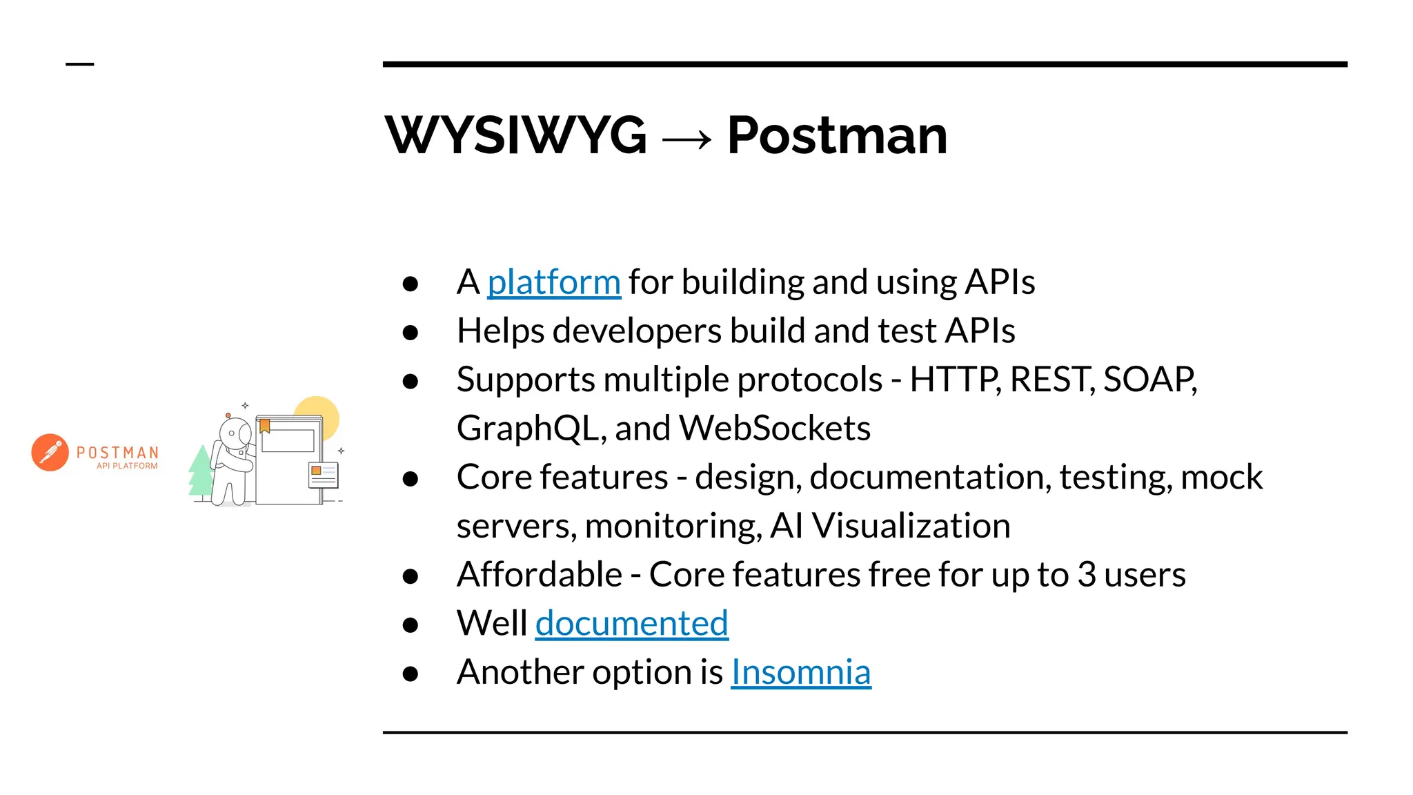 WYSIWYG → Postman
● A platform for building and using APIs
● Helps developers build and test APIs
● Supports multiple protocols - HTTP, REST, SOAP,
GraphQL, and WebSockets
● Core features - design, documentation, testing, mock
servers, monitoring, AI Visualization
● Affordable - Core features free for up to 3 users
● Well documented
● Another option is Insomnia
 