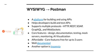 WYSIWYG → Postman
● A platform for building and using APIs
● Helps developers build and test APIs
● Supports multiple protocols - HTTP, REST, SOAP,
GraphQL, and WebSockets
● Core features - design, documentation, testing, mock
servers, monitoring, AI Visualization
● Affordable - Core features free for up to 3 users
● Well documented
● Another option is Insomnia
 
