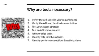 Why are tools necessary?
1. Verify the API satisﬁes your requirements
2. Verify the API matches its documentation
3. Test your access strategy
4. Test an API you’ve created
5. Identify edge cases
6. Identify rate limit boundaries
7. Identify performance options & optimizations
 