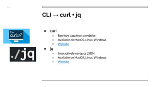CLI → curl + jq
● curl
○ Retrieve data from a website
○ Available on MacOS, Linux, Windows
○ Website
● jq
○ Interactively navigate JSON
○ Available on MacOS, Linux, Windows
○ Website
 