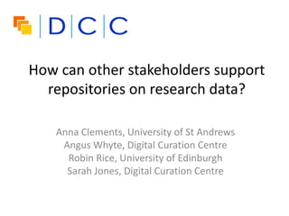 How can other stakeholders support
repositories on research data?
Anna Clements, University of St Andrews
Angus Whyte, Digital Curation Centre
Robin Rice, University of Edinburgh
Sarah Jones, Digital Curation Centre
 