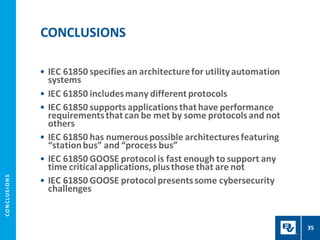 CO
N
CL
US
I
O
N
S
• IEC 61850 specifies an architecturefor utilityautomation
systems
• IEC 61850 includesmany different protocols
• IEC 61850 supports applicationsthat have performance
requirementsthat can be met by some protocolsand not
others
• IEC 61850 has numerouspossible architecturesfeaturing
“stationbus” and “process bus”
• IEC 61850 GOOSE protocolis fast enough to support any
time criticalapplications,plusthose that are not
• IEC 61850 GOOSE protocolpresentssome cybersecurity
challenges
CONCLUSIONS
35
 