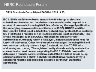 NERC Roundtable Forum
CIP 5 Standards Consolidated FAQOct. 2015 # 23
IEC 61850 is an Ethernet-based standard for the design of electrical
substation automation and the abstractdata models can be mapped to a
number of protocols, including MMS (Manufacturing Message Specification,
the underlying communication architecture for ICCP), GOOSE, and Web
Services. IEC 61850 is not a data link or network layer protocol, thus declaring
IEC 61850 to be a routable or non-routable protocol is not appropriate. Time-
critical messages, such as GOOSE messages for direct inter-bay
communication, typicallyrun on a flat Layer 2 networkwithout the need for
Layer 3 IP addresses. Other non-time-critical messages, including MMS and
web services, typicallyrun on a Layer 3 network, such as TCP/IP, with
addressing and routing. The registered entityshould carefullyevaluate the
communication environment supporting the IEC 61850 data protocol to
determine if routable communication exists. If the IEC 61850 data is being
communicated over a TCP/IP network, then that networkconnectivityis
considered routable and should be protected per the CIP Standards
accordingly.
 