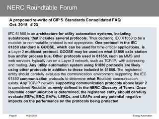NERC Roundtable Forum
A proposed re-write of CIP 5 Standards Consolidated FAQ
Oct. 2015 # 23
IEC 61850 is an architecture for utility automation systems, including
substations, that includes several protocols. Thus declaring IEC 61850 to be a
routable or non-routable protocol is not appropriate. One protocol in the IEC
61850 standard is GOOSE, which can be used for time-critical applications, is
a Layer 2 multicast protocol. GOOSE may be used on what 61850 calls station
bus and/or process bus. Other protocols used in 61850, such as MMS and
web services, typically run on a Layer 3 network, such as TCP/IP, with addressing
and routing. Any utility automation system using 61850 protocols are likely
using other protocols in addition to those included in 61850. The registered
entity should carefully evaluate the communication environment supporting the IEC
61850 communication protocols to determine what Routable communication
exists. Any TCP/IP network supporting communication protocols above layer 2
is considered Routable as newly defined in the NERC Glossary of Terms. Once
Routable communication is determined, the registered entity should carefully
evaluate ESPs, ERC, EAPs, LERCs, and LEAPs and any potential negative
impacts on the performance on the protocols being protected.
11/21/2016 Energy Automation
Page 8
 