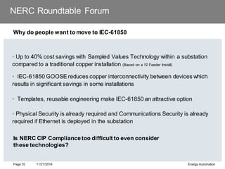 NERC Roundtable Forum
Why do people want to move to IEC-61850
• Up to 40% cost savings with Sampled Values Technology within a substation
compared to a traditional copper installation (Based on a 12 Feeder Install)
• IEC-61850 GOOSE reduces copper interconnectivity between devices which
results in significant savings in some installations
• Templates, reusable engineering make IEC-61850 an attractive option
• Physical Security is already required and Communications Security is already
required if Ethernet is deployed in the substation
11/21/2016 Energy Automation
Page 10
Is NERC CIP Compliancetoo difficult to even consider
these technologies?
 