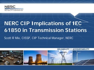 NERC CIP Implications of IEC
61850 in Transmission Stations
Scott R Mix, CISSP, CIP Technical Manager, NERC
 
