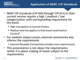 RELIABILITY | ACCOUNTABILITY
4
Application of NERC CIP Standards
• NERC CIP standards (CIP-002 through CIP-011) in their
current version require a high / medium / low
categorization, with corresponding requirement for
the levels
 High only applies to Control Centers
 Medium and low applies to field assets (and Control
Centers)
• For medium impact assets, external connectivity also
informs the requirements
 External Routable Connectivity includes more requirements
• This presentation is not about the requirements;
rather it is about scoping of assets subject to the
requirements
 