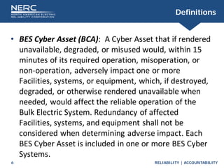 RELIABILITY | ACCOUNTABILITY
6
Definitions
• BES Cyber Asset (BCA): A Cyber Asset that if rendered
unavailable, degraded, or misused would, within 15
minutes of its required operation, misoperation, or
non-operation, adversely impact one or more
Facilities, systems, or equipment, which, if destroyed,
degraded, or otherwise rendered unavailable when
needed, would affect the reliable operation of the
Bulk Electric System. Redundancy of affected
Facilities, systems, and equipment shall not be
considered when determining adverse impact. Each
BES Cyber Asset is included in one or more BES Cyber
Systems.
 