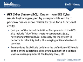 RELIABILITY | ACCOUNTABILITY
7
Definitions
• BES Cyber System (BCS): One or more BES Cyber
Assets logically grouped by a responsible entity to
perform one or more reliability tasks for a functional
entity.
 (not part of the formal definition) Components of the BCS
also include “glue” infrastructure components (e.g.,
networking infrastructure) necessary for the system to
perform its reliability tasks, like merging units and network
switches
 Tremendous flexibility is built into the definition – BCS could
be the entire substation, all relays/equipment at a voltage
level, relays/equipment at feeder/bay level, etc
 