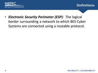 RELIABILITY | ACCOUNTABILITY
8
Definitions
• Electronic Security Perimeter (ESP): The logical
border surrounding a network to which BES Cyber
Systems are connected using a routable protocol.
 