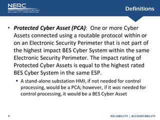 RELIABILITY | ACCOUNTABILITY
9
Definitions
• Protected Cyber Asset (PCA): One or more Cyber
Assets connected using a routable protocol within or
on an Electronic Security Perimeter that is not part of
the highest impact BES Cyber System within the same
Electronic Security Perimeter. The impact rating of
Protected Cyber Assets is equal to the highest rated
BES Cyber System in the same ESP.
 A stand-alone substation HMI, if not needed for control
processing, would be a PCA; however, if it was needed for
control processing, it would be a BES Cyber Asset
 