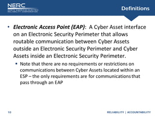 RELIABILITY | ACCOUNTABILITY
10
Definitions
• Electronic Access Point (EAP): A Cyber Asset interface
on an Electronic Security Perimeter that allows
routable communication between Cyber Assets
outside an Electronic Security Perimeter and Cyber
Assets inside an Electronic Security Perimeter.
 Note that there are no requirements or restrictions on
communications between Cyber Assets located within an
ESP – the only requirements are for communicationsthat
pass through an EAP
 