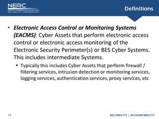 RELIABILITY | ACCOUNTABILITY
11
Definitions
• Electronic Access Control or Monitoring Systems
(EACMS): Cyber Assets that perform electronic access
control or electronic access monitoring of the
Electronic Security Perimeter(s) or BES Cyber Systems.
This includes intermediate Systems.
 Typically this includes Cyber Assets that perform firewall /
filtering services, intrusion detection or monitoring services,
logging services, authentication services, proxy services, etc
 