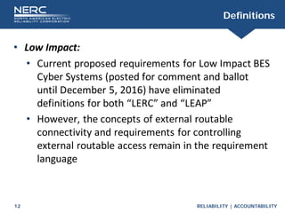 RELIABILITY | ACCOUNTABILITY
12
Definitions
• Low Impact:
• Current proposed requirements for Low Impact BES
Cyber Systems (posted for comment and ballot
until December 5, 2016) have eliminated
definitions for both “LERC” and “LEAP”
• However, the concepts of external routable
connectivity and requirements for controlling
external routable access remain in the requirement
language
 