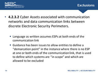 RELIABILITY | ACCOUNTABILITY
14
Exclusions
• 4.2.3.2 Cyber Assets associated with communication
networks and data communication links between
discrete Electronic Security Perimeters.
 Language as written assumes ESPs at both ends of the
communication link
 Guidance has been issues to allow entities to define a
“demarcation point” in the instance where there is no ESP
at one or both ends of the communicationlink, that is used
to define which systems are “in scope” and which are
allowed to be excluded
 