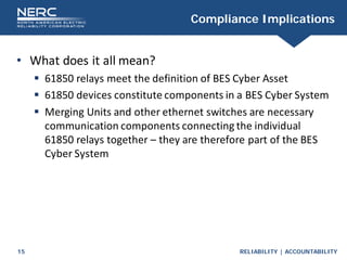 RELIABILITY | ACCOUNTABILITY
15
Compliance Implications
• What does it all mean?
 61850 relays meet the definition of BES Cyber Asset
 61850 devices constitute components in a BES Cyber System
 Merging Units and other ethernet switches are necessary
communication components connecting the individual
61850 relays together – they are therefore part of the BES
Cyber System
 