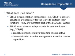 RELIABILITY | ACCOUNTABILITY
16
Compliance Implications
• What does it all mean?
 61850 instrumentation components (e.g., CTs, PTs, sensors,
actuators) are necessary for the relays to perform their
functions – they are therefore part of the BES Cyber System
 61850 relays use routable protocols for communication
(e.g., TCP/IP)
o Expect extensive scrutiny if asserting this is not true
o Communication includes management as well as control
capabilities
 