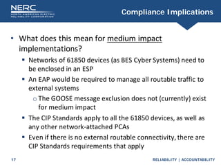 RELIABILITY | ACCOUNTABILITY
17
Compliance Implications
• What does this mean for medium impact
implementations?
 Networks of 61850 devices (as BES Cyber Systems) need to
be enclosed in an ESP
 An EAP would be required to manage all routable traffic to
external systems
o The GOOSE message exclusion does not (currently) exist
for medium impact
 The CIP Standards apply to all the 61850 devices, as well as
any other network-attached PCAs
 Even if there is no external routable connectivity,there are
CIP Standards requirements that apply
 