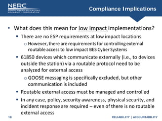RELIABILITY | ACCOUNTABILITY
18
Compliance Implications
• What does this mean for low impact implementations?
 There are no ESP requirements at low impact locations
o However,there are requirementsfor controllingexternal
routableaccess to low impact BES Cyber Systems
 61850 devices which communicate externally (i.e., to devices
outside the station) via a routable protocol need to be
analyzed for external access
o GOOSE messaging is specifically excluded, but other
communication is included
 Routable external access must be managed and controlled
 In any case, policy, security awareness, physical security, and
incident response are required – even of there is no routable
external access
 