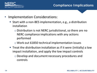 RELIABILITY | ACCOUNTABILITY
19
Compliance Implications
• Implementation Considerations:
 Start with a non-BES implementation, e.g., a distribution
installation
o Distribution is not NERC jurisdictional, so there are no
NERC compliance implications with any actions
performed
o Work out 61850 technical implementation issues
 Treat the distribution installation as if it were (initially) a low
impact installation, and apply the low impact controls
o Develop and document necessary procedures and
controls
 