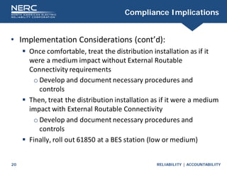 RELIABILITY | ACCOUNTABILITY
20
Compliance Implications
• Implementation Considerations (cont’d):
 Once comfortable, treat the distribution installation as if it
were a medium impact without External Routable
Connectivity requirements
o Develop and document necessary procedures and
controls
 Then, treat the distribution installation as if it were a medium
impact with External Routable Connectivity
o Develop and document necessary procedures and
controls
 Finally, roll out 61850 at a BES station (low or medium)
 