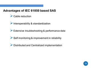 Advantages of IEC 61850 based SAS
Cable reduction
Interoperability & standardization
Extensive troubleshooting & performance data
Self monitoring & improvement in reliability
Distributed and Centralized implementation
13
 