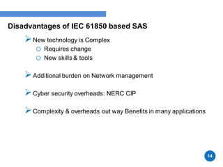 Disadvantages of IEC 61850 based SAS
New technology is Complex
o Requires change
o New skills & tools
Additional burden on Network management
Cyber security overheads: NERC CIP
Complexity & overheads out way Benefits in many applications
14
 