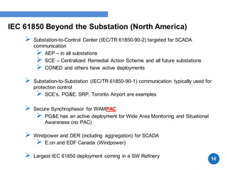 IEC 61850 Beyond the Substation (North America)
 Substation-to-Control Center (IEC/TR 61850-90-2) targeted for SCADA
communication
 AEP – in all substations
 SCE – Centralized Remedial Action Scheme and all future substations
 CONED and others have active deployments
 Substation-to-Substation (IEC/TR 61850-90-1) communication typically used for
protection control
 SCE’s, PG&E, SRP, Toronto Airport are examples
 Secure Synchrophasor for WAMPAC
 PG&E has an active deployment for Wide Area Monitoring and Situational
Awareness (no PAC)
 Windpower and DER (including aggregation) for SCADA
 E.on and EDF Canada (Windpower)
 Largest IEC 61850 deployment coming in a SW Refinery
16
 