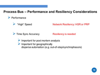 Process Bus – Performance and Resiliency Considerations
 Performance
 “High” Speed Network Resiliency: HSR or PRP
 Time Sync Accuracy Resiliency is needed
 Important for post mortem analysis
 Important for geographically
disperse automation (e.g. out-of-step/synchrophasors)
19
 