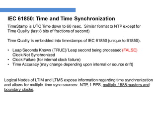 IEC 61850: Time and Time Synchronization
TimeStamp is UTC Time down to 60 nsec. Similar format to NTP except for
Time Quality (last 8 bits of fractions of second)
Time Quality is embedded into timestamps of IEC 61850 (unique to 61850).
• Leap Seconds Known (TRUE)/ Leap second being processed(FALSE)
Clock Not Synchronized
• Clock Failure (for internal clock failure)
• Time Accuracy (may change depending upon internal or source drift)
Logical Nodes of LTIM and LTMS expose information regarding time synchronization
and allows for multiple time sync sources: NTP, 1 PPS, multiple 1588 masters and
boundary clocks.
 