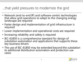 …that yield pressures to modernize the grid
• Network (end-to-end IP) and software-centric technologies
that allow grid operations to adapt to the changing energy
landscape are required
• Faster design and implementation of grid infrastructure is
required
• Lower implementation and operational costs are required
• Increasing reliability and safety is required
• IEC-61850 is a comprehensive standard for design of
substation automation and applications that supports these
key business drivers
• The use of IEC-61850 may be extended beyond the substation
to additional distribution automation and protection use
cases
4
 