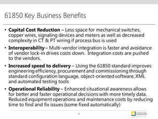 61850 Key Business Benefits
• Capital Cost Reduction – Less space for mechanical switches,
copper wires, signaling devices and meters as well as decreased
complexity in CT & PT wiring if process bus is used
• Interoperability – Multi-vendor integration is faster and avoidance
of vendor lock-in drives costs down. Integration costs are pushed
to the vendors.
• Increased speed to delivery – Using the 61850 standard improves
engineering efficiency, procurement and commissioning through
standard configuration language, object-oriented software, XML
and automated testing tools
• Operational Reliability – Enhanced situational awareness allows
for better and faster operational decisions with more timely data.
Reduced equipment operations and maintenance costs by reducing
time to find and fix issues (some fixed automatically)
5
 