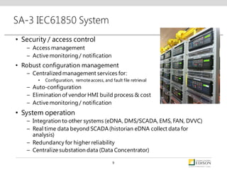 SA-3 IEC61850 System
• Security / access control
– Access management
– Active monitoring / notification
• Robust configuration management
– Centralized management services for:
• Configuration, remoteaccess, and fault file retrieval
– Auto-configuration
– Elimination of vendor HMI build process & cost
– Active monitoring / notification
• System operation
– Integration to other systems (eDNA, DMS/SCADA, EMS, FAN, DVVC)
– Real time data beyond SCADA(historian eDNA collect data for
analysis)
– Redundancy for higher reliability
– Centralize substation data (Data Concentrator)
9
 
