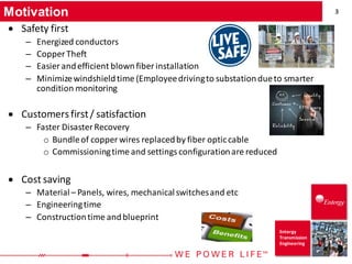 3
Entergy
Transmission
Engineering
Motivation
• Safety first
– Energized conductors
– Copper Theft
– Easier andefficient blownfiber installation
– Minimizewindshieldtime (Employeedrivingto substationdueto smarter
condition monitoring
• Customersfirst/ satisfaction
– Faster Disaster Recovery
o Bundleof copper wires replacedby fiber opticcable
o Commissioningtime and settings configurationare reduced
• Cost saving
– Material– Panels, wires, mechanicalswitchesand etc
– Engineeringtime
– Constructiontime andblueprint
 