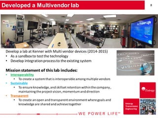8
Entergy
Transmission
Engineering
Developed a Multivendor lab
Develop a lab at Kenner with Multi vendor devices (2014-2015)
• As a sandboxto testthe technology
• Develop integrationprocessto the existing system
Mission statement of this lab includes:
• Interoperability
• To create a system that is interoperable amongmultiple vendors
• Sustainable
• To ensure knowledge,and skillset retention withinthe company,
maintainingthe project vision,momentum and direction
• Transparent
• To create an open and transparent environment where goals and
knowledge are shared and achieve together
 
