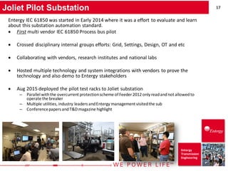17
Entergy
Transmission
Engineering
Joliet Pilot Substation
Entergy IEC 61850 was started in Early 2014 where it was a effort to evaluate and learn
about this substation automation standard.
• First multi vendor IEC 61850 Process bus pilot
• Crossed disciplinary internal groups efforts: Grid, Settings, Design, OT and etc
• Collaborating with vendors, research institutes and national labs
• Hosted multiple technology and system integrations with vendors to prove the
technology and also demo to Entergy stakeholders
• Aug 2015 deployed the pilot test racks to Joliet substation
– Parallel withthe overcurrent protectionscheme ofFeeder 2012 only readandnot allowedto
operate the breaker
– Multiple utilities, industry leaders andEntergy management visitedthe sub
– Conferencepapers andT&D magazine highlight
 