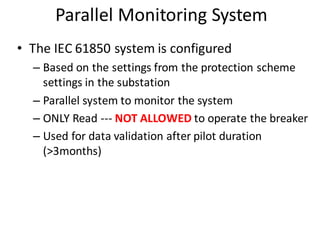 Parallel Monitoring System
• The IEC 61850 system is configured
– Based on the settings from the protection scheme
settings in the substation
– Parallel system to monitor the system
– ONLY Read --- NOT ALLOWED to operate the breaker
– Used for data validation after pilot duration
(>3months)
 